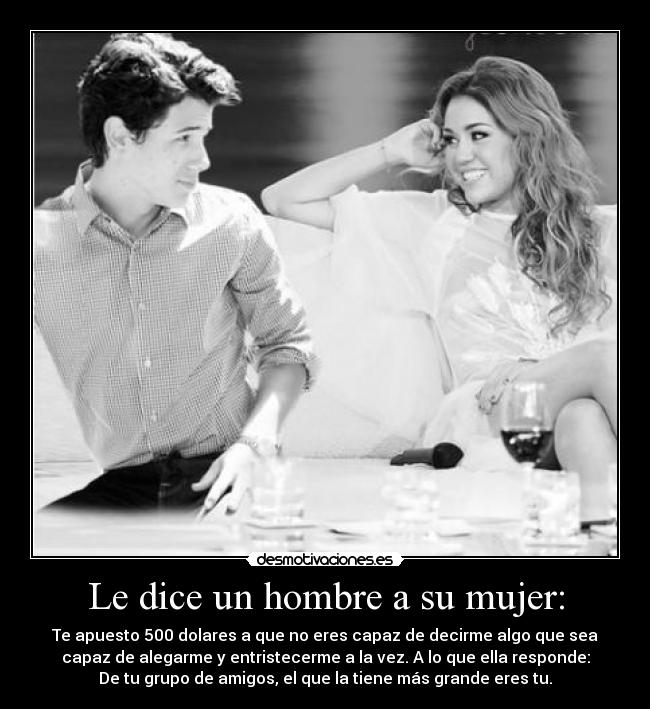 Le dice un hombre a su mujer: - Te apuesto 500 dolares a que no eres capaz de decirme algo que sea
capaz de alegarme y entristecerme a la vez. A lo que ella responde:
De tu grupo de amigos, el que la tiene más grande eres tu.