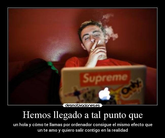 Hemos llegado a tal punto que - un hola y cómo te llamas por ordenador consigue el mismo efecto que
un te amo y quiero salir contigo en la realidad