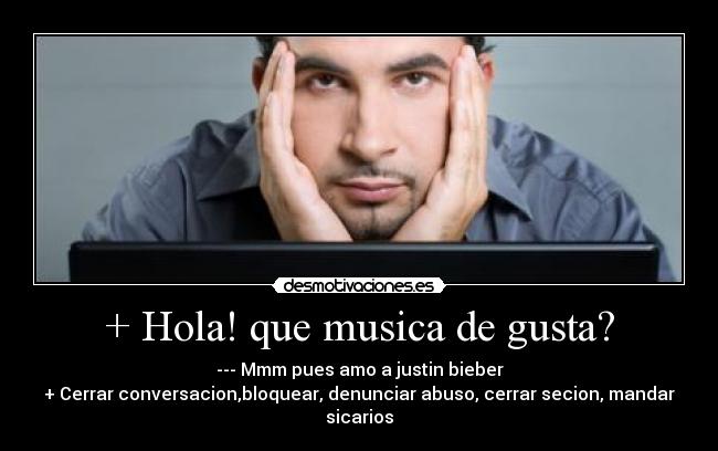 + Hola! que musica de gusta? - --- Mmm pues amo a justin bieber
+ Cerrar conversacion,bloquear, denunciar abuso, cerrar secion, mandar sicarios