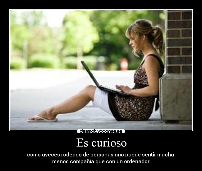 Es curioso - como aveces rodeado de personas uno puede sentir mucha
menos compañía que con un ordenador.