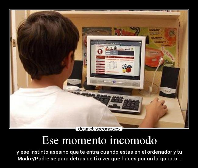 Ese momento incomodo - y ese instinto asesino que te entra cuando estas en el ordenador y tu
Madre/Padre se para detrás de ti a ver que haces por un largo rato...