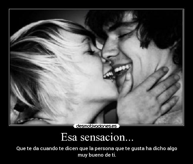 Esa sensacion... - Que te da cuando te dicen que la persona que te gusta ha dicho algo muy bueno de ti.