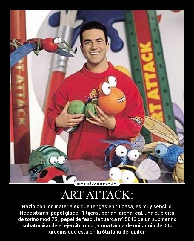 ART ATTACK: - Hazlo con los materiales que tengas en tu casa, es muy sencillo.
Necesitaras: papel glace , 1 tijera , porlan, arena, cal, una cubierta
de torino mod 75 , papel de faso , la tuerca nº 5843 de un submarino
subatomico de el ejercito ruso , y una tanga de unicornio del 5to
arcoiris que esta en la 6ta luna de jupiter.