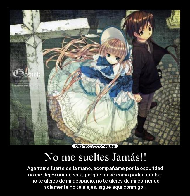 No me sueltes Jamás!! - Agarrame fuerte de la mano, acompañame por la oscuridad
no me dejes nunca sola, porque no sé como podría acabar
no te alejes de mi despacio, no te alejes de mi corriendo
solamente no te alejes, sigue aqui conmigo...