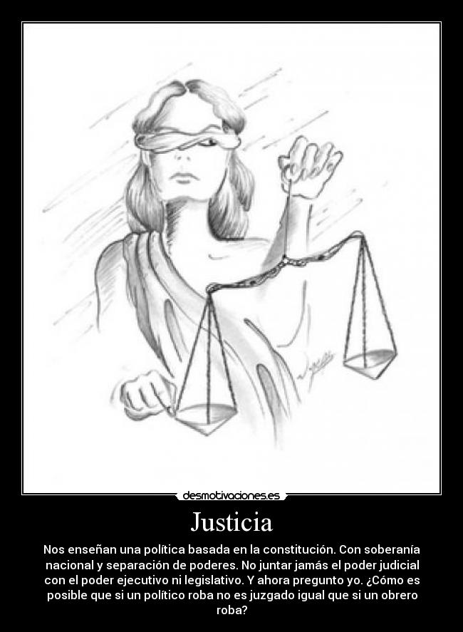 Justicia - Nos enseñan una política basada en la constitución. Con soberanía
nacional y separación de poderes. No juntar jamás el poder judicial
con el poder ejecutivo ni legislativo. Y ahora pregunto yo. ¿Cómo es
posible que si un político roba no es juzgado igual que si un obrero
roba?