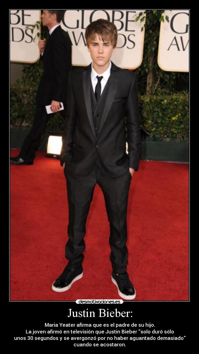Justin Bieber: - Maria Yeater afirma que es el padre de su hijo.
La joven afirmó en televisión que Justin Bieber solo duró sólo
unos 30 segundos y se avergonzó por no haber aguantado demasiado
cuando se acostaron.