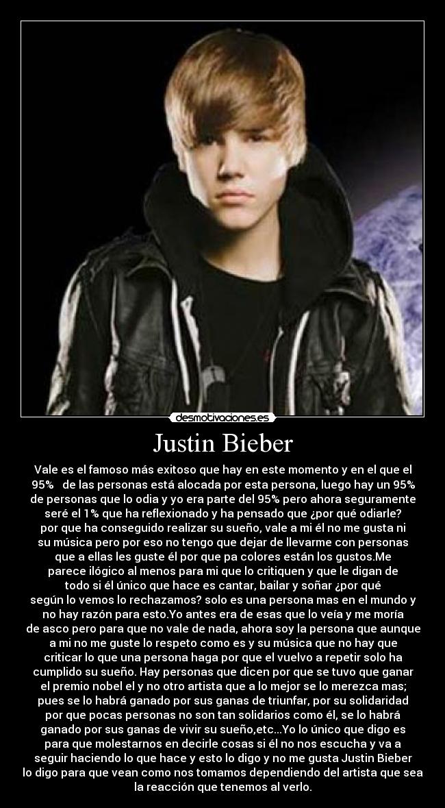 Justin Bieber - Vale es el famoso más exitoso que hay en este momento y en el que el
95%   de las personas está alocada por esta persona, luego hay un 95%
de personas que lo odia y yo era parte del 95% pero ahora seguramente
seré el 1% que ha reflexionado y ha pensado que ¿por qué odiarle?
por que ha conseguido realizar su sueño, vale a mi él no me gusta ni
su música pero por eso no tengo que dejar de llevarme con personas
que a ellas les guste él por que pa colores están los gustos.Me
parece ilógico al menos para mi que lo critiquen y que le digan de
todo si él único que hace es cantar, bailar y soñar ¿por qué
según lo vemos lo rechazamos? solo es una persona mas en el mundo y
no hay razón para esto.Yo antes era de esas que lo veía y me moría
de asco pero para que no vale de nada, ahora soy la persona que aunque
a mi no me guste lo respeto como es y su música que no hay que
criticar lo que una persona haga por que el vuelvo a repetir solo ha
cumplido su sueño. Hay personas que dicen por que se tuvo que ganar
el premio nobel el y no otro artista que a lo mejor se lo merezca mas;
pues se lo habrá ganado por sus ganas de triunfar, por su solidaridad
por que pocas personas no son tan solidarios como él, se lo habrá
ganado por sus ganas de vivir su sueño,etc...Yo lo único que digo es
para que molestarnos en decirle cosas si él no nos escucha y va a
seguir haciendo lo que hace y esto lo digo y no me gusta Justin Bieber
lo digo para que vean como nos tomamos dependiendo del artista que sea
la reacción que tenemos al verlo.