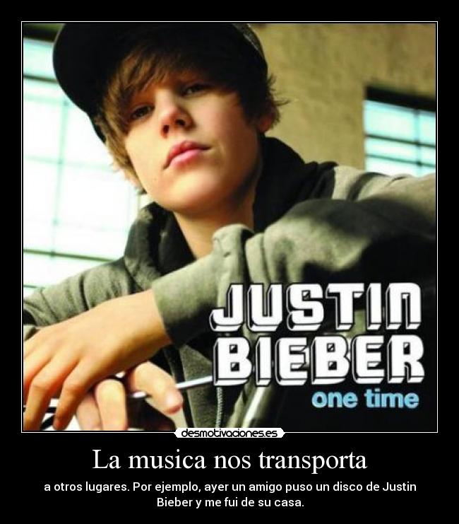 La musica nos transporta - a otros lugares. Por ejemplo, ayer un amigo puso un disco de Justin
Bieber y me fui de su casa.