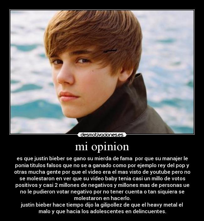 mi opinion - es que justin bieber se gano su mierda de fama  por que su manajer le
ponia titulos falsos que no se a ganado como por ejemplo rey del pop y
otras mucha gente por que el video era el mas visto de youtube pero no
se molestaron en ver que su video baby tenia casi un millo de votos
positivos y casi 2 millones de negativos y millones mas de personas ue
no le pudieron votar negativo por no tener cuenta o tan siquiera se
molestaron en hacerlo.
justin bieber hace tiempo dijo la gilipollez de que el heavy metal el
malo y que hacia los adolescentes en delincuentes.