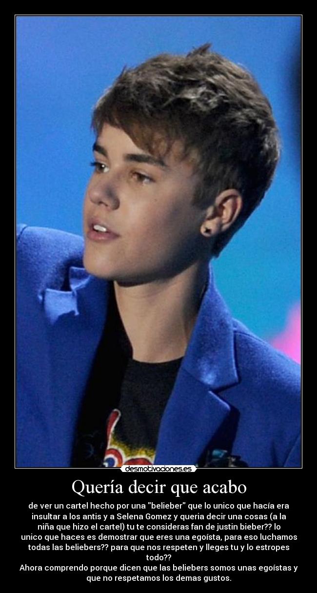 Quería decir que acabo - de ver un cartel hecho por una belieber que lo unico que hacía era
insultar a los antis y a Selena Gomez y queria decir una cosas (a la
niña que hizo el cartel) tu te consideras fan de justin bieber?? lo
unico que haces es demostrar que eres una egoísta, para eso luchamos
todas las beliebers?? para que nos respeten y lleges tu y lo estropes
todo??
Ahora comprendo porque dicen que las beliebers somos unas egoístas y
que no respetamos los demas gustos.