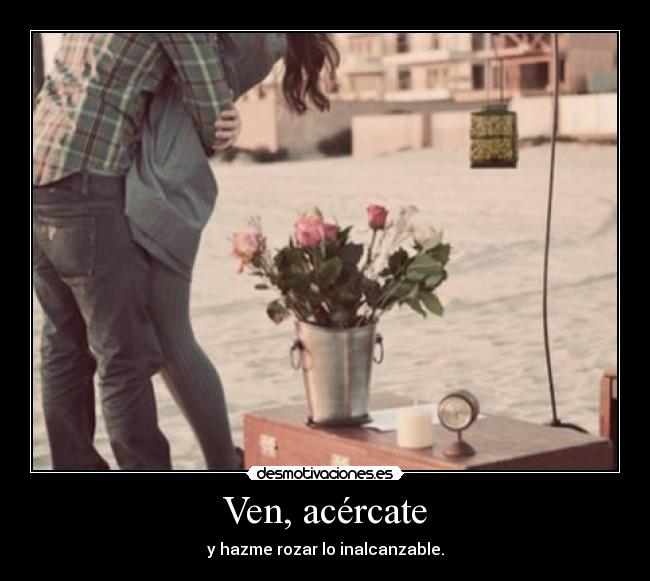 Ven, acércate - y hazme rozar lo inalcanzable.