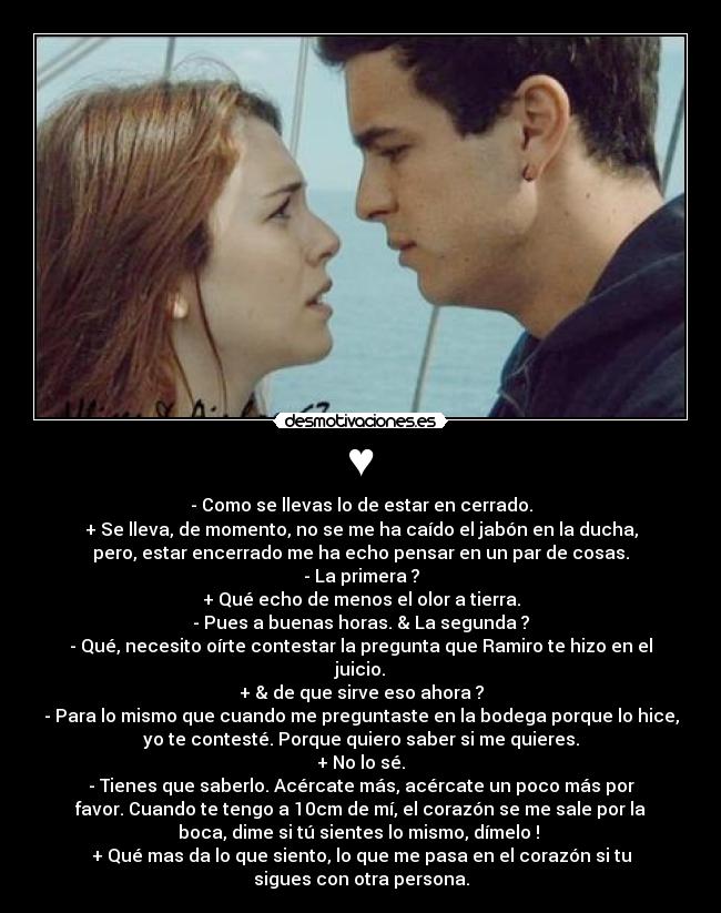♥ - - Como se llevas lo de estar en cerrado.
+ Se lleva, de momento, no se me ha caído el jabón en la ducha,
pero, estar encerrado me ha echo pensar en un par de cosas.
- La primera ?
+ Qué echo de menos el olor a tierra.
- Pues a buenas horas. & La segunda ?
- Qué, necesito oírte contestar la pregunta que Ramiro te hizo en el
juicio.
+ & de que sirve eso ahora ?
- Para lo mismo que cuando me preguntaste en la bodega porque lo hice,
yo te contesté. Porque quiero saber si me quieres.
+ No lo sé.
- Tienes que saberlo. Acércate más, acércate un poco más por
favor. Cuando te tengo a 10cm de mí, el corazón se me sale por la
boca, dime si tú sientes lo mismo, dímelo !
+ Qué mas da lo que siento, lo que me pasa en el corazón si tu
sigues con otra persona.