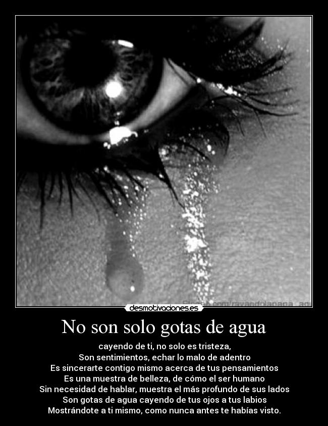 No son solo gotas de agua - cayendo de ti, no solo es tristeza,
Son sentimientos, echar lo malo de adentro
Es sincerarte contigo mismo acerca de tus pensamientos
Es una muestra de belleza, de cómo el ser humano
Sin necesidad de hablar, muestra el más profundo de sus lados
Son gotas de agua cayendo de tus ojos a tus labios
Mostrándote a ti mismo, como nunca antes te habías visto.