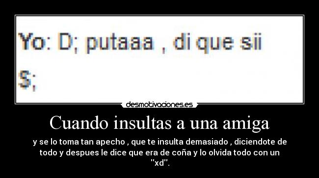 Cuando insultas a una amiga - y se lo toma tan apecho , que te insulta demasiado , diciendote de
todo y despues le dice que era de coña y lo olvida todo con un
xd.