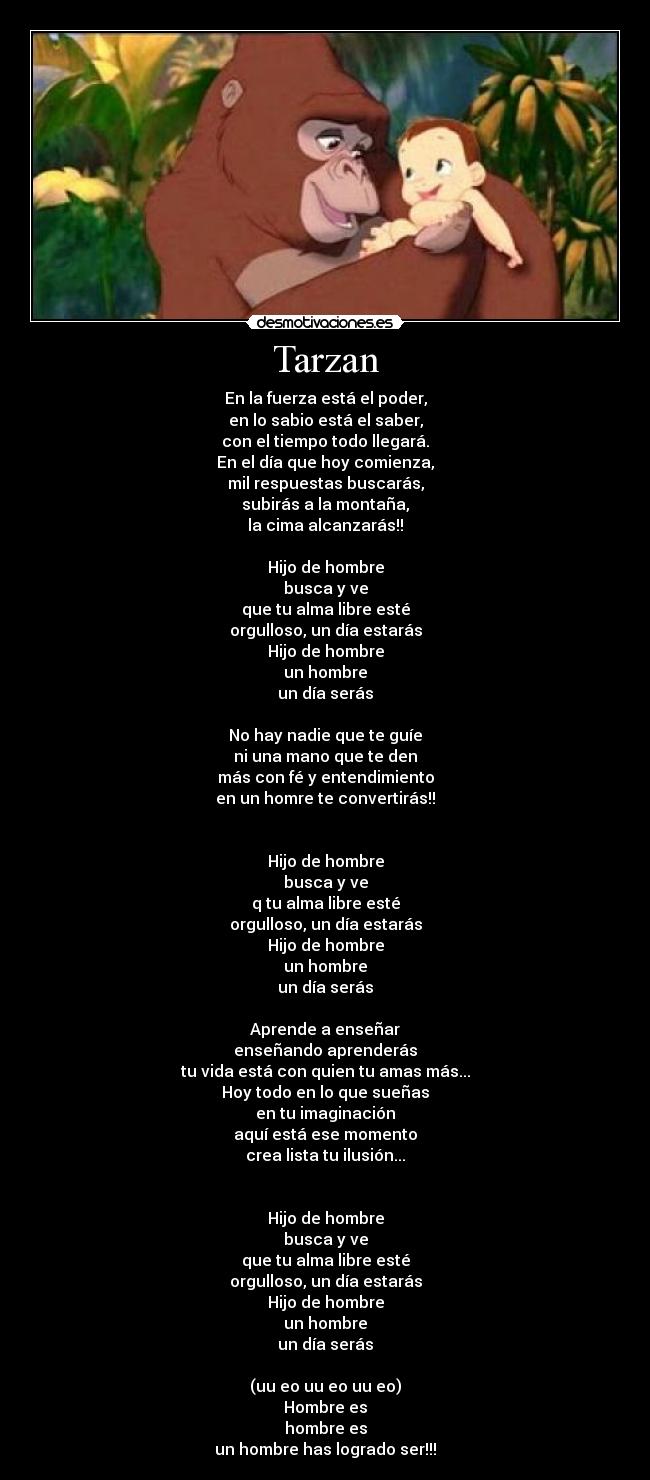 Tarzan - En la fuerza está el poder,
en lo sabio está el saber,
con el tiempo todo llegará.
En el día que hoy comienza,
mil respuestas buscarás,
subirás a la montaña,
la cima alcanzarás!!

Hijo de hombre
busca y ve
que tu alma libre esté
orgulloso, un día estarás
Hijo de hombre
un hombre
un día serás

No hay nadie que te guíe
ni una mano que te den
más con fé y entendimiento
en un homre te convertirás!!


Hijo de hombre
busca y ve
q tu alma libre esté
orgulloso, un día estarás
Hijo de hombre
un hombre
un día serás

Aprende a enseñar
enseñando aprenderás
tu vida está con quien tu amas más...
Hoy todo en lo que sueñas
en tu imaginación
aquí está ese momento
crea lista tu ilusión...


Hijo de hombre
busca y ve
que tu alma libre esté
orgulloso, un día estarás
Hijo de hombre
un hombre
un día serás

(uu eo uu eo uu eo)
Hombre es
hombre es
un hombre has logrado ser!!!