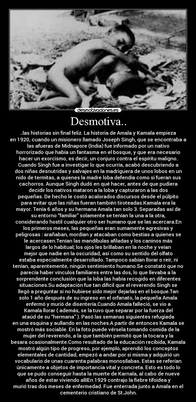 Desmotiva.. - ..las historias sin final feliz. La historia de Amala y Kamala empieza
en 1920, cuando un misionero llamado Joseph Singh, que se encontraba a
las afueras de Midnapore (India) fue informado por un nativo
horrorizado que había un fantasma en el bosque, y que era necesario
hacer un exorcismo, es decir, un conjuro contra el espíritu maligno.
Cuando Singh fue a investigar lo que ocurría, acabó descubriendo a
dos niñas desnutridas y salvajes en la madriguera de unos lobos en un
nido de termitas, a quienes la madre loba defendía como si fueran sus
cachorros. Aunque Singh dudó en qué hacer, antes de que pudiera
decidir los nativos mataron a la loba y capturaron a las dos
pequeñas. De hecho le costó acalorados discursos desde el púlpito
para evitar que las niñas fueran también tiroteadas.Kamala era la
mayor. Tenía 6 años y su hermana Amala tan solo 3. Separadas así de
su entorno “familiar” solamente se tenían la una a la otra,
considerando hostil cualquier otro ser humano que se las acercara.En
los primeros meses, las pequeñas eran sumamente agresivas y
peligrosas : arañaban, mordían y atacaban como bestias a quienes se
le acercasen.Tenían las mandíbulas afiladas y los caninos más
largos de lo habitual; los ojos les brillaban en la noche y veían
mejor que nadie en la oscuridad, así como su sentido del olfato
estaba especialmente desarrollado. Tampoco sabían llorar o reír, ni
tenían, aparentemente, ningún sentimiento humano.Se constató que no
parecía haber vínculos familiares entre las dos, lo que llevaba a la
sorprendente conclusión que la loba las había recogido en diferentes
situaciones.Su adaptación fue tan difícil que el reverendo Singh se
llegó a preguntar si no hubiese sido mejor dejarlas en el bosque.Tan
solo 1 año después de su ingreso en el orfanato, la pequeña Amala
enfermó y murió de disentería.Cuando Amala falleció, se vio a
Kamala llorar ( además, se la tuvo que separar por la fuerza del
ataúd de su “hermana” ). Pasó las semanas siguientes refugiada
en una esquina y aullando en las noches.A partir de entonces Kamala se
mostró más sociable. En la foto puede vérsela tomando comida de la
mujer del reverendo, a la que también permitó que la tocara y la
besara ocasionalmente.Como resultado de la educación recibida, Kamala
mostró algún tipo de progreso, por ejemplo, aprendió los conceptos
elementales de cantidad, empezó a andar por si misma y adquirió un
vocabulario de unas cuarenta palabras monosílabas. Estas se referían
únicamente a objetos de importancia vital y concreta. Esto es todo lo
que se pudo conseguir hasta la muerte de Karnala, al cabo de nueve
años de estar viviendo allíEn 1929 contrajo la fiebre tifoidea y
murió tras dos meses de enfermedad. Fue enterrada junto a Amala en el
cementerio cristiano de St.John.