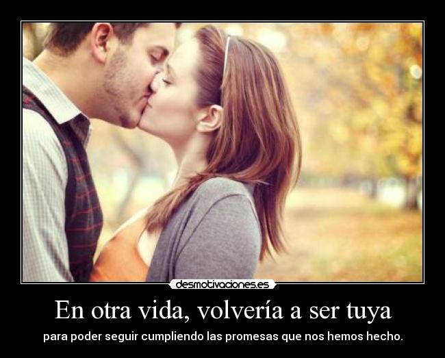 En otra vida, volvería a ser tuya - para poder seguir cumpliendo las promesas que nos hemos hecho.