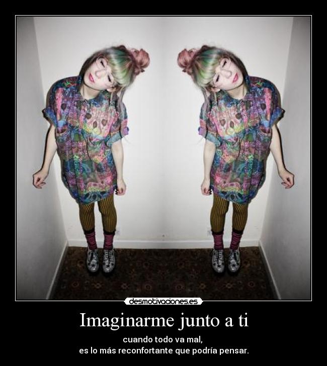 Imaginarme junto a ti - cuando todo va mal,
es lo más reconfortante que podría pensar.