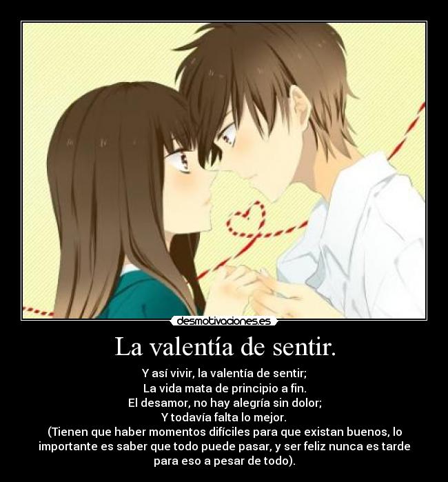 La valentía de sentir. - Y así vivir, la valentía de sentir;
La vida mata de principio a fin.
El desamor, no hay alegría sin dolor;
Y todavía falta lo mejor.
(Tienen que haber momentos difíciles para que existan buenos, lo
importante es saber que todo puede pasar, y ser feliz nunca es tarde
para eso a pesar de todo).