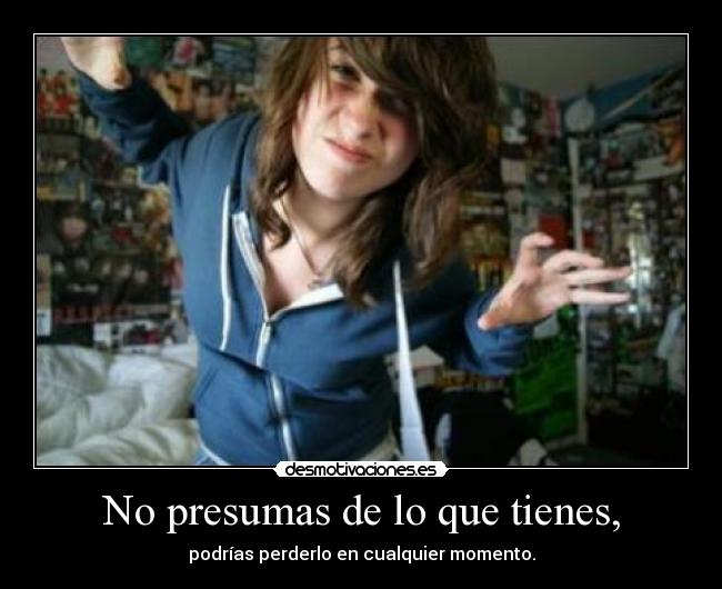 No presumas de lo que tienes, -