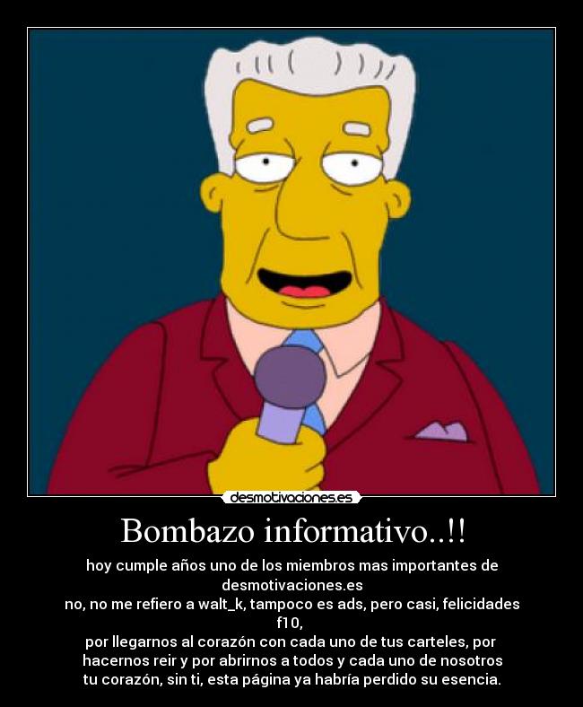 Bombazo informativo..!! - hoy cumple años uno de los miembros mas importantes de desmotivaciones.es
no, no me refiero a walt_k, tampoco es ads, pero casi, felicidades f10, 
por llegarnos al corazón con cada uno de tus carteles, por 
hacernos reir y por abrirnos a todos y cada uno de nosotros
tu corazón, sin ti, esta página ya habría perdido su esencia.