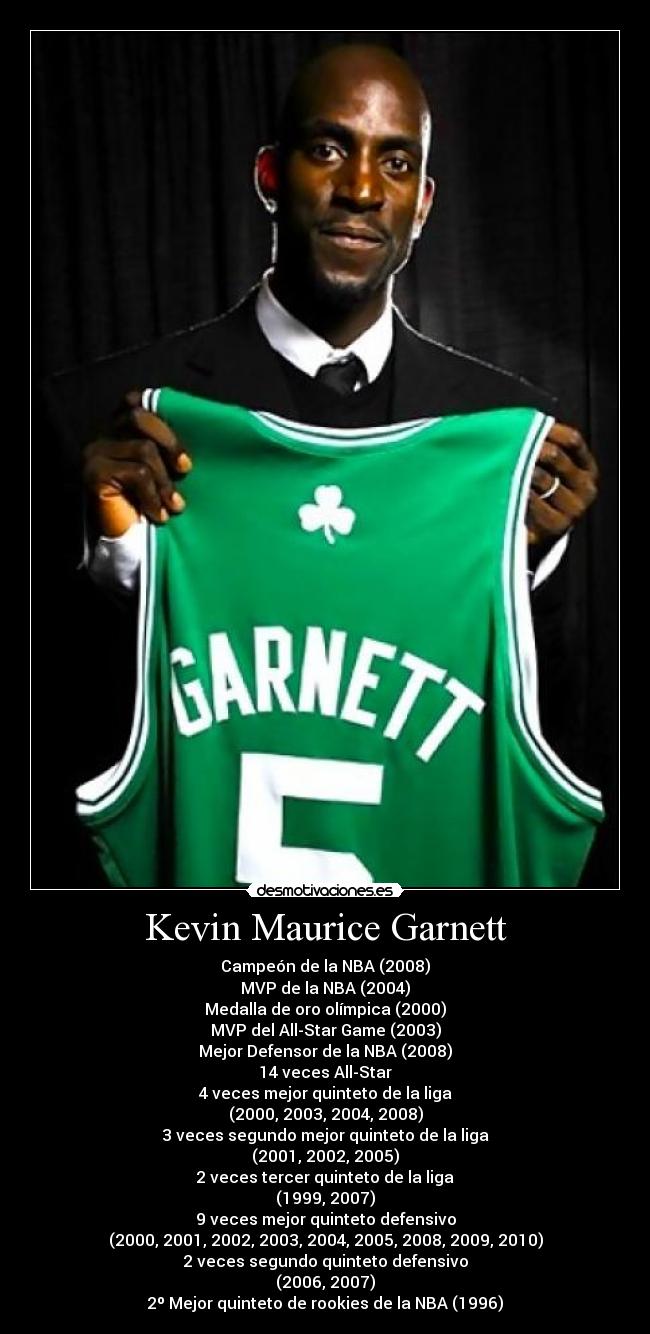 Kevin Maurice Garnett - Campeón de la NBA (2008)
MVP de la NBA (2004)
Medalla de oro olímpica (2000)
MVP del All-Star Game (2003)
Mejor Defensor de la NBA (2008)
14 veces All-Star
4 veces mejor quinteto de la liga
(2000, 2003, 2004, 2008)
3 veces segundo mejor quinteto de la liga
(2001, 2002, 2005)
2 veces tercer quinteto de la liga
(1999, 2007)
9 veces mejor quinteto defensivo
(2000, 2001, 2002, 2003, 2004, 2005, 2008, 2009, 2010)
2 veces segundo quinteto defensivo
(2006, 2007)
2º Mejor quinteto de rookies de la NBA (1996)