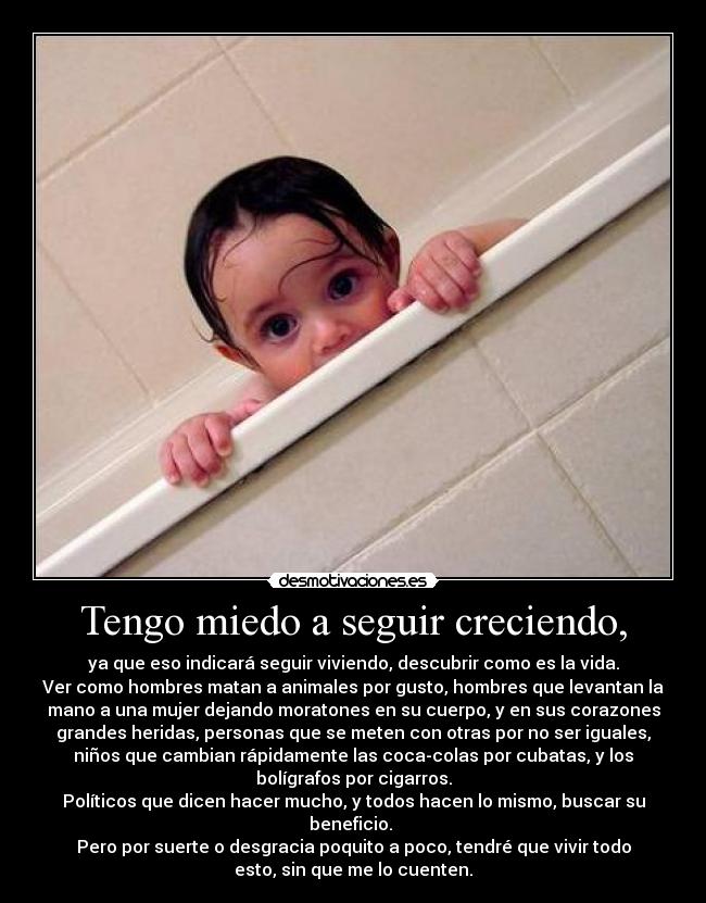 Tengo miedo a seguir creciendo, - ya que eso indicará seguir viviendo, descubrir como es la vida.
Ver como hombres matan a animales por gusto, hombres que levantan la
mano a una mujer dejando moratones en su cuerpo, y en sus corazones
grandes heridas, personas que se meten con otras por no ser iguales,
niños que cambian rápidamente las coca-colas por cubatas, y los
bolígrafos por cigarros.
Políticos que dicen hacer mucho, y todos hacen lo mismo, buscar su
beneficio. 
Pero por suerte o desgracia poquito a poco, tendré que vivir todo
esto, sin que me lo cuenten.