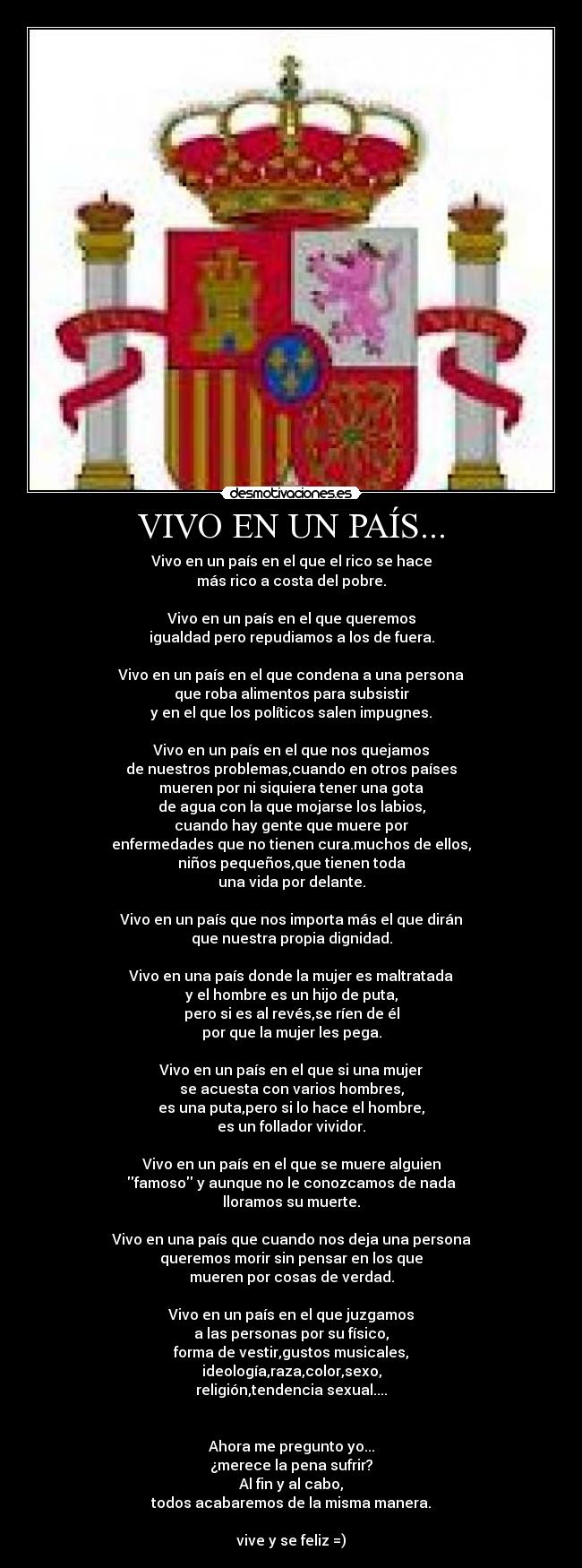 VIVO EN UN PAÍS... - Vivo en un país en el que el rico se hace
más rico a costa del pobre.

Vivo en un país en el que queremos
igualdad pero repudiamos a los de fuera.

Vivo en un país en el que condena a una persona
que roba alimentos para subsistir
y en el que los políticos salen impugnes.

Vivo en un país en el que nos quejamos
de nuestros problemas,cuando en otros países
mueren por ni siquiera tener una gota
de agua con la que mojarse los labios,
cuando hay gente que muere por
enfermedades que no tienen cura.muchos de ellos,
niños pequeños,que tienen toda
una vida por delante.

Vivo en un país que nos importa más el que dirán
que nuestra propia dignidad.

Vivo en una país donde la mujer es maltratada
y el hombre es un hijo de puta,
pero si es al revés,se ríen de él
por que la mujer les pega.

Vivo en un país en el que si una mujer
se acuesta con varios hombres,
es una puta,pero si lo hace el hombre,
es un follador vividor.

Vivo en un país en el que se muere alguien
famoso y aunque no le conozcamos de nada
lloramos su muerte.

Vivo en una país que cuando nos deja una persona
queremos morir sin pensar en los que
mueren por cosas de verdad.

Vivo en un país en el que juzgamos
a las personas por su físico,
forma de vestir,gustos musicales,
ideología,raza,color,sexo,
religión,tendencia sexual....


Ahora me pregunto yo...
¿merece la pena sufrir?
Al fin y al cabo,
todos acabaremos de la misma manera.

vive y se feliz =)