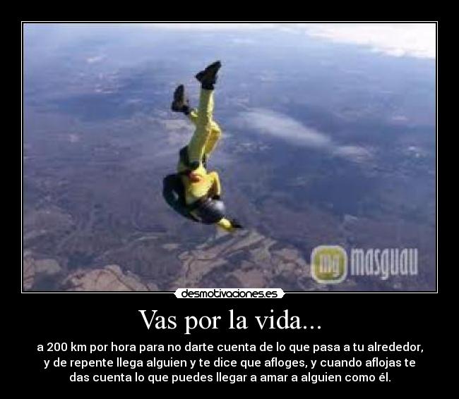 Vas por la vida... - a 200 km por hora para no darte cuenta de lo que pasa a tu alrededor,
y de repente llega alguien y te dice que afloges, y cuando aflojas te
das cuenta lo que puedes llegar a amar a alguien como él.