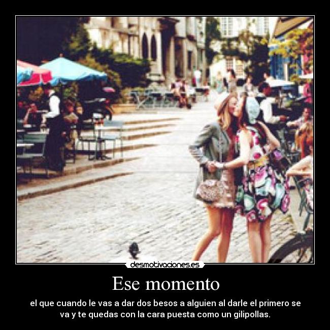 Ese momento - el que cuando le vas a dar dos besos a alguien al darle el primero se
va y te quedas con la cara puesta como un gilipollas.