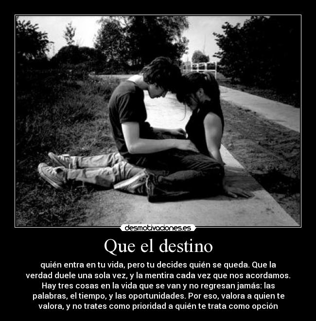 Que el destino - quién entra en tu vida, pero tu decides quién se queda. Que la
verdad duele una sola vez, y la mentira cada vez que nos acordamos.
Hay tres cosas en la vida que se van y no regresan jamás: las
palabras, el tiempo, y las oportunidades. Por eso, valora a quien te
valora, y no trates como prioridad a quién te trata como opción