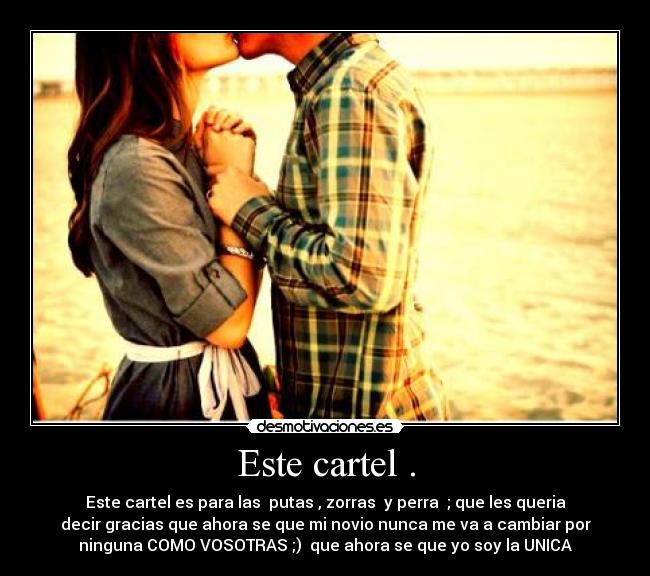 Este cartel . - Este cartel es para las putas , zorras y perra ; que les queria
decir gracias que ahora se que mi novio nunca me va a cambiar por
ninguna COMO VOSOTRAS ;) que ahora se que yo soy la UNICA