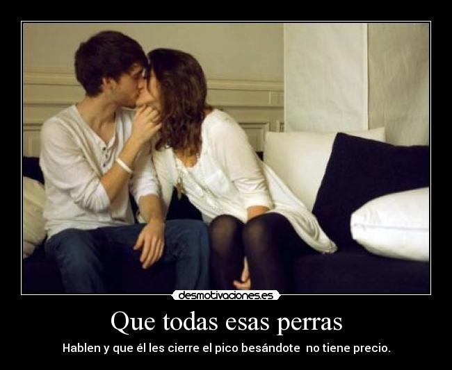 Que todas esas perras - Hablen y que él les cierre el pico besándote no tiene precio.