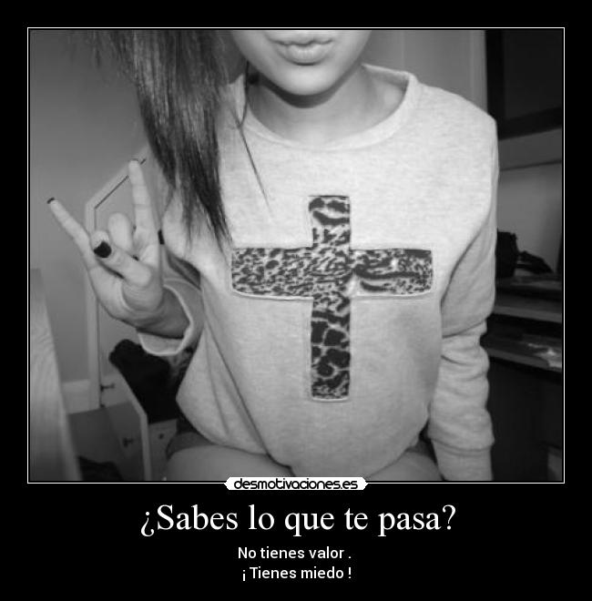 ¿Sabes lo que te pasa? - No tienes valor .
¡ Tienes miedo !