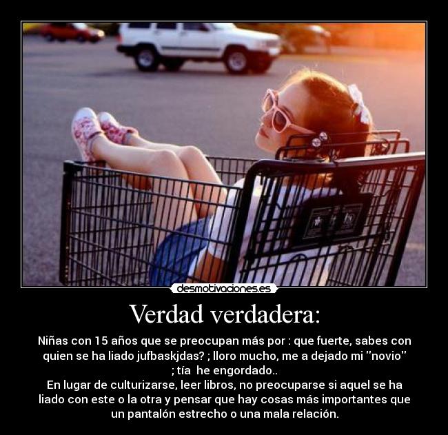 Verdad verdadera: - Niñas con 15 años que se preocupan más por : que fuerte, sabes con
quien se ha liado jufbaskjdas? ; lloro mucho, me a dejado mi novio
; tía he engordado..
En lugar de culturizarse, leer libros, no preocuparse si aquel se ha
liado con este o la otra y pensar que hay cosas más importantes que
un pantalón estrecho o una mala relación.