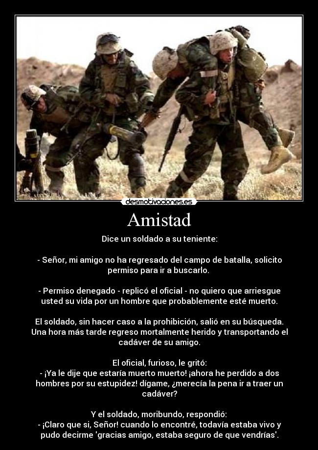 Amistad - Dice un soldado a su teniente:

- Señor, mi amigo no ha regresado del campo de batalla, solicito
permiso para ir a buscarlo. 

- Permiso denegado - replicó el oficial - no quiero que arriesgue
usted su vida por un hombre que probablemente esté muerto.

El soldado, sin hacer caso a la prohibición, salió en su búsqueda.
Una hora más tarde regreso mortalmente herido y transportando el
cadáver de su amigo.

El oficial, furioso, le gritó:
- ¡Ya le dije que estaría muerto muerto! ¡ahora he perdido a dos
hombres por su estupidez! dígame, ¿merecía la pena ir a traer un
cadáver?

Y el soldado, moribundo, respondió:
- ¡Claro que si, Señor! cuando lo encontré, todavía estaba vivo y
pudo decirme gracias amigo, estaba seguro de que vendrías.