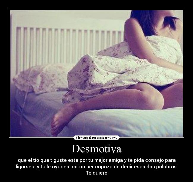 Desmotiva - que el tio que t guste este por tu mejor amiga y te pida consejo para
ligarsela y tu le ayudes por no ser capaza de decir esas dos palabras:
Te quiero