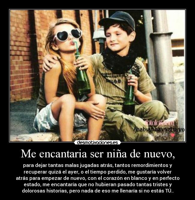 Me encantaria ser niña de nuevo, - para dejar tantas malas jugadas atrás, tantos remordimientos y
recuperar quizá el ayer, o el tiempo perdido, me gustaría volver
atrás para empezar de nuevo, con el corazón en blanco y en perfecto
estado, me encantaría que no hubieran pasado tantas tristes y
dolorosas historias, pero nada de eso me llenaría si no estás TÚ..
