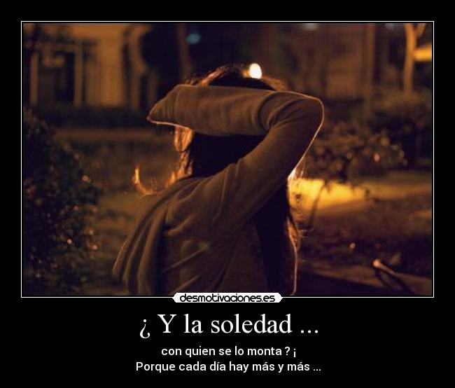 ¿ Y la soledad ... - con quien se lo monta ? ¡
Porque cada día hay más y más ...