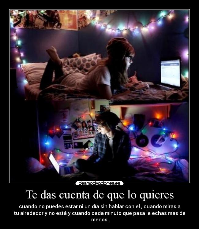 Te das cuenta de que lo quieres - cuando no puedes estar ni un día sin hablar con el , cuando miras a
tu alrededor y no está y cuando cada minuto que pasa le echas mas de
menos.