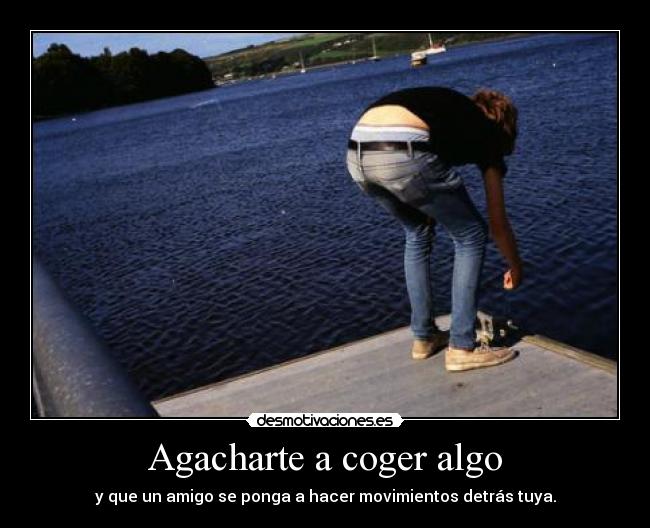 Agacharte a coger algo - y que un amigo se ponga a hacer movimientos detrás tuya.