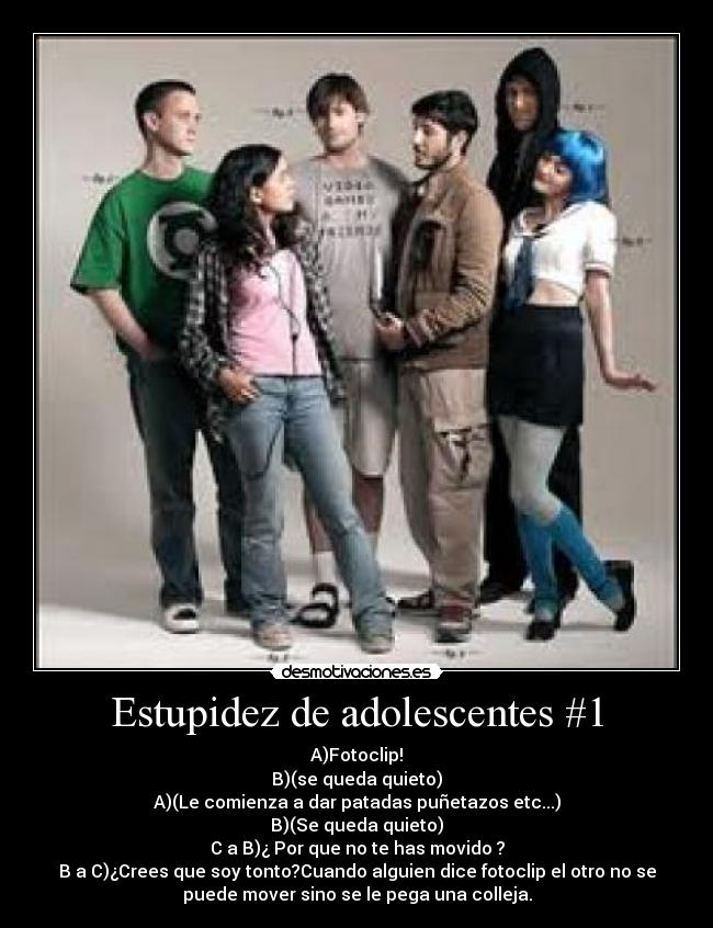 Estupidez de adolescentes #1 - A)Fotoclip!
B)(se queda quieto)
A)(Le comienza a dar patadas puñetazos etc...)
B)(Se queda quieto)
C a B)¿ Por que no te has movido ?
B a C)¿Crees que soy tonto?Cuando alguien dice fotoclip el otro no se
puede mover sino se le pega una colleja.