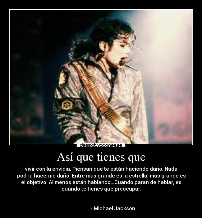 Así que tienes que - vivir con la envidia. Piensan que te están haciendo daño. Nada
podría hacerme daño. Entre mas grande es la estrella, mas grande es
el objetivo. Al menos están hablando...Cuando paran de hablar, es
cuando te tienes que preocupar.
- Michael Jackson