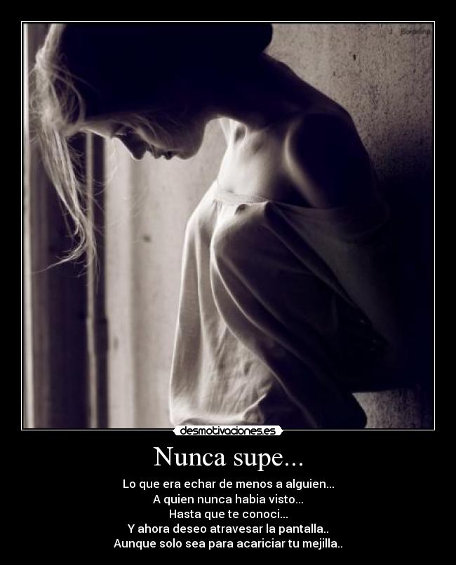 Nunca supe... - Lo que era echar de menos a alguien...
A quien nunca habia visto...
Hasta que te conoci...
Y ahora deseo atravesar la pantalla..
Aunque solo sea para acariciar tu mejilla..