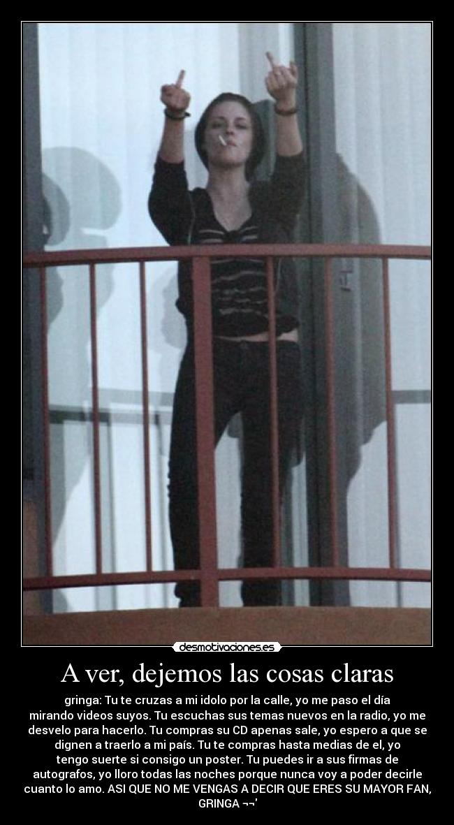 A ver, dejemos las cosas claras - gringa: Tu te cruzas a mi idolo por la calle, yo me paso el día
mirando videos suyos. Tu escuchas sus temas nuevos en la radio, yo me
desvelo para hacerlo. Tu compras su CD apenas sale, yo espero a que se
dignen a traerlo a mi país. Tu te compras hasta medias de el, yo
tengo suerte si consigo un poster. Tu puedes ir a sus firmas de
autografos, yo lloro todas las noches porque nunca voy a poder decirle
cuanto lo amo. ASI QUE NO ME VENGAS A DECIR QUE ERES SU MAYOR FAN,
GRINGA ¬¬