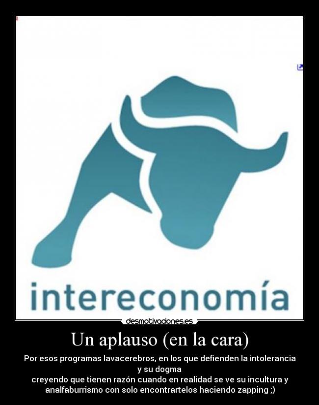 Un aplauso (en la cara) - Por esos programas lavacerebros, en los que defienden la intolerancia
y su dogma
creyendo que tienen razón cuando en realidad se ve su incultura y
analfaburrismo con solo encontrartelos haciendo zapping ;)