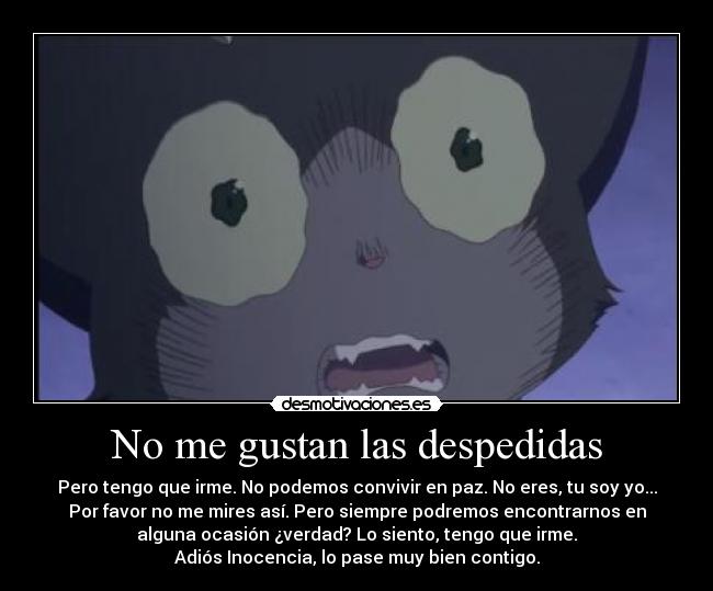 No me gustan las despedidas - Pero tengo que irme. No podemos convivir en paz. No eres, tu soy yo...
Por favor no me mires así. Pero siempre podremos encontrarnos en
alguna ocasión ¿verdad? Lo siento, tengo que irme.
Adiós Inocencia, lo pase muy bien contigo.