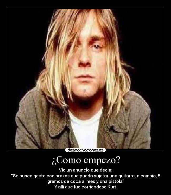 ¿Como empezo? - Vio un anuncio que decia:
Se busca gente con brazos que pueda sujetar una guitarra, a cambio, 5
gramos de coca al mes y una pistola
Y alli que fue corriendose Kurt
