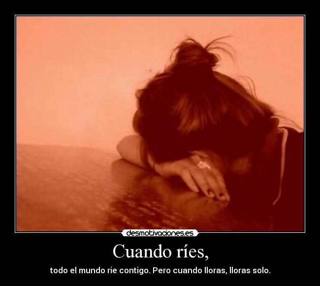 Cuando ríes, - todo el mundo rie contigo. Pero cuando lloras, lloras solo.