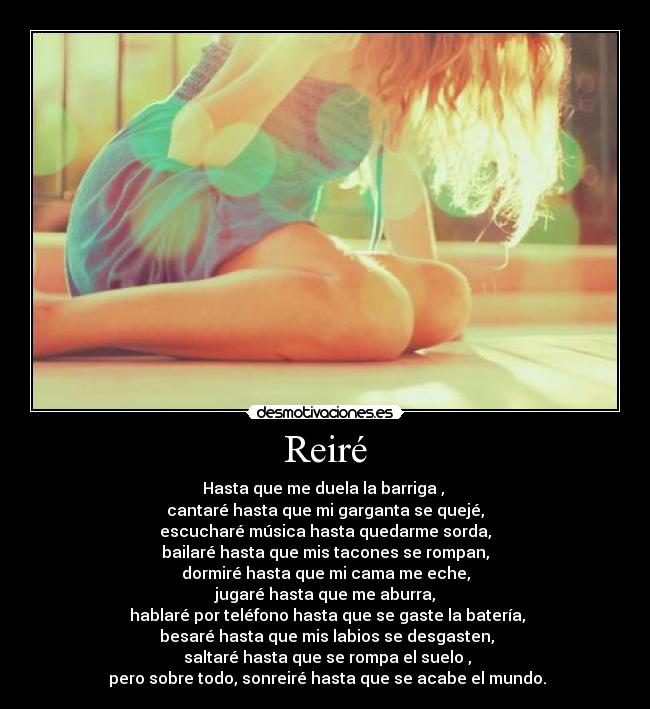 Reiré - Hasta que me duela la barriga ,
cantaré hasta que mi garganta se quejé,
escucharé música hasta quedarme sorda,
bailaré hasta que mis tacones se rompan,
dormiré hasta que mi cama me eche,
jugaré hasta que me aburra,
hablaré por teléfono hasta que se gaste la batería,
besaré hasta que mis labios se desgasten,
saltaré hasta que se rompa el suelo ,
pero sobre todo, sonreiré hasta que se acabe el mundo.